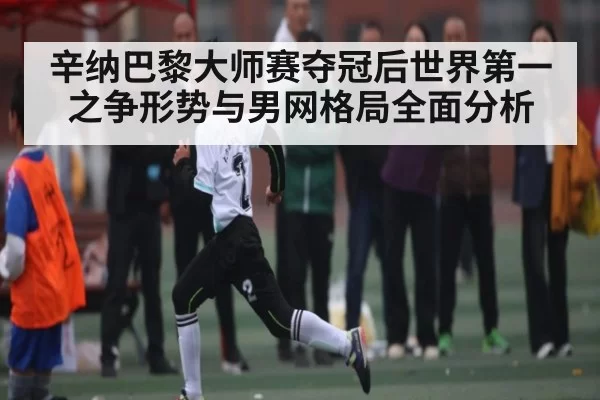 辛纳巴黎大师赛夺冠后世界第一之争形势与男网格局全面分析